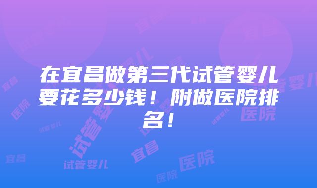 在宜昌做第三代试管婴儿要花多少钱！附做医院排名！