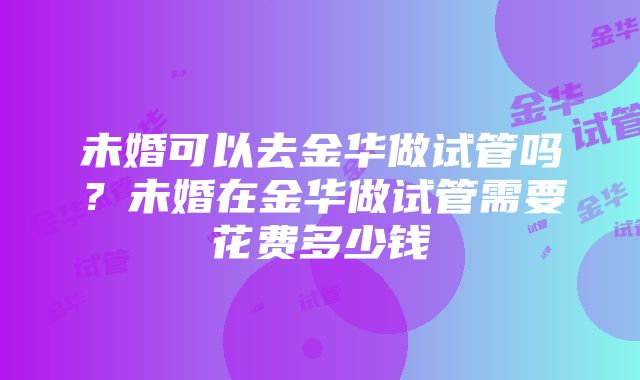 未婚可以去金华做试管吗？未婚在金华做试管需要花费多少钱