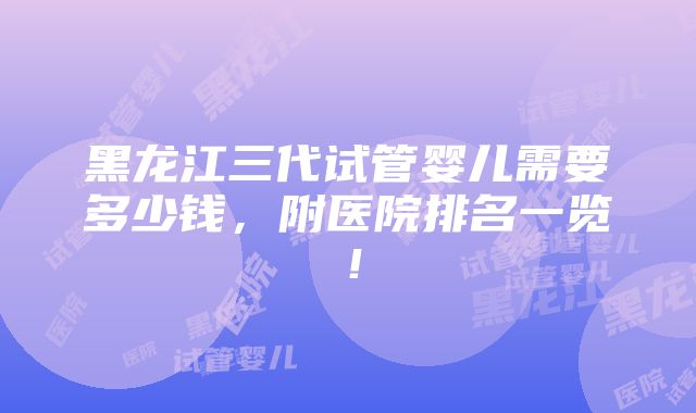 黑龙江三代试管婴儿需要多少钱，附医院排名一览！