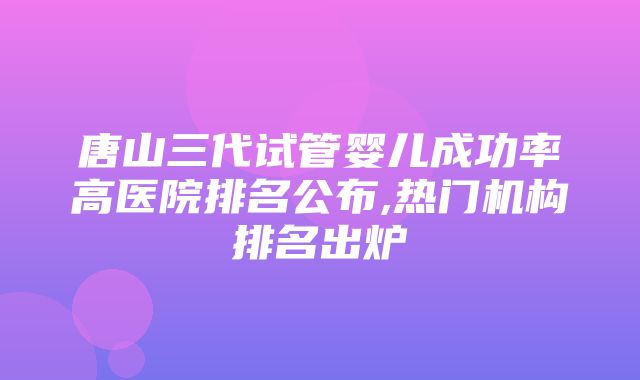 唐山三代试管婴儿成功率高医院排名公布,热门机构排名出炉