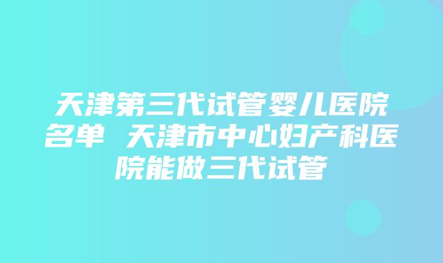 天津第三代试管婴儿医院名单 天津市中心妇产科医院能做三代试管