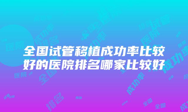 全国试管移植成功率比较好的医院排名哪家比较好