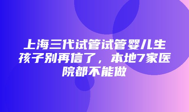 上海三代试管试管婴儿生孩子别再信了，本地7家医院都不能做