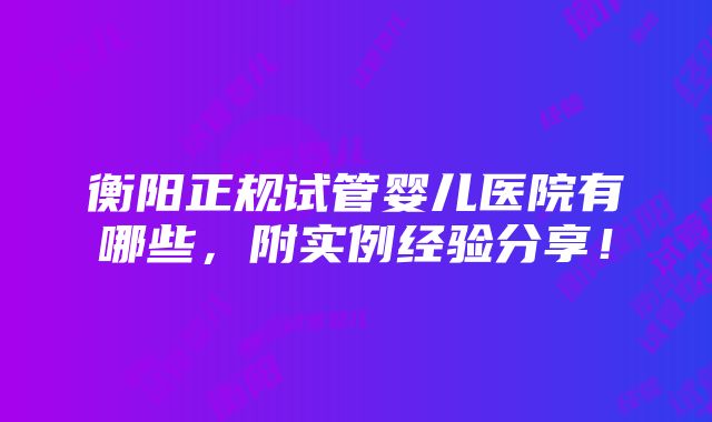 衡阳正规试管婴儿医院有哪些，附实例经验分享！