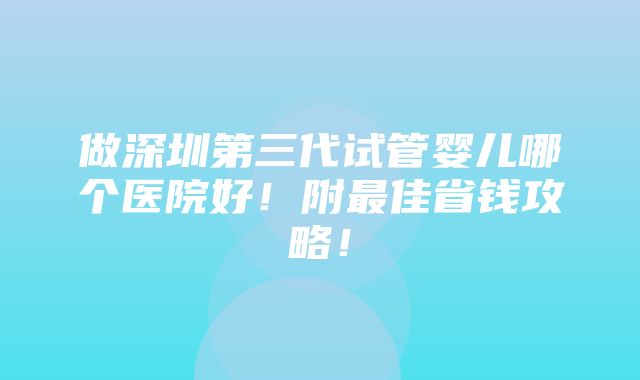 做深圳第三代试管婴儿哪个医院好！附最佳省钱攻略！