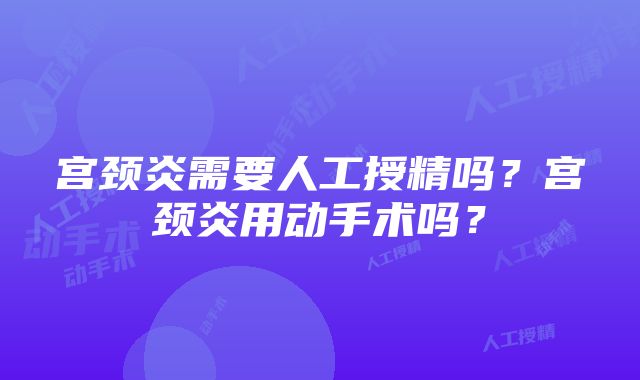 宫颈炎需要人工授精吗？宫颈炎用动手术吗？