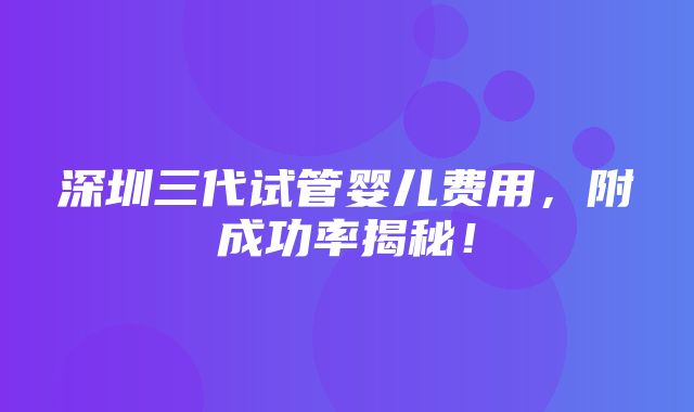 深圳三代试管婴儿费用，附成功率揭秘！