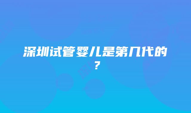 深圳试管婴儿是第几代的？