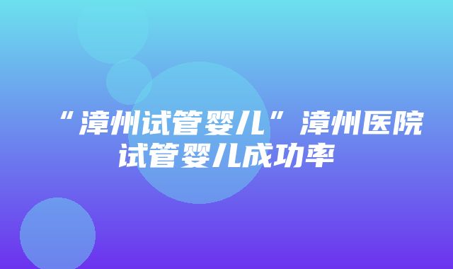 “漳州试管婴儿”漳州医院试管婴儿成功率