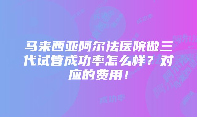 马来西亚阿尔法医院做三代试管成功率怎么样？对应的费用！