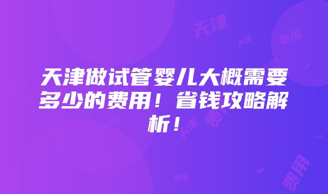 天津做试管婴儿大概需要多少的费用！省钱攻略解析！