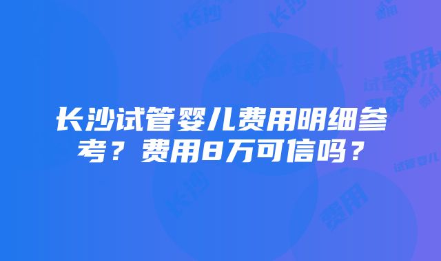 长沙试管婴儿费用明细参考？费用8万可信吗？