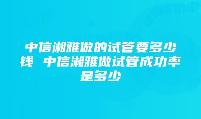 中信湘雅做的试管要多少钱 中信湘雅做试管成功率是多少