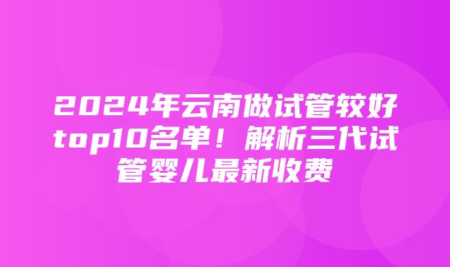 2024年云南做试管较好top10名单！解析三代试管婴儿最新收费