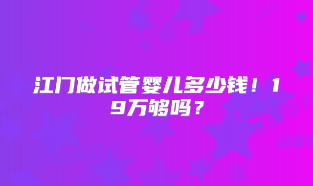 江门做试管婴儿多少钱！19万够吗？