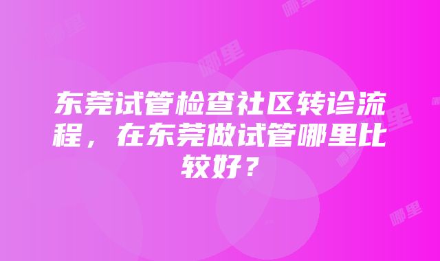 东莞试管检查社区转诊流程，在东莞做试管哪里比较好？