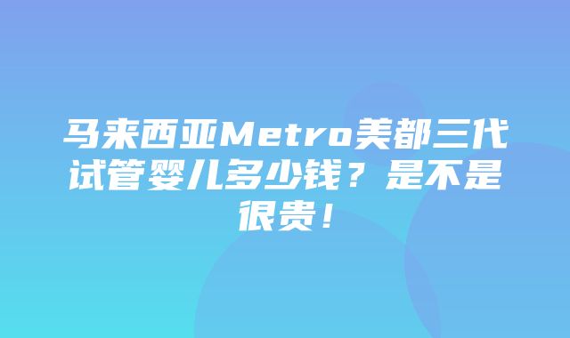 马来西亚Metro美都三代试管婴儿多少钱？是不是很贵！