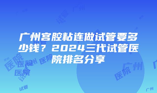 广州宫腔粘连做试管要多少钱？2024三代试管医院排名分享