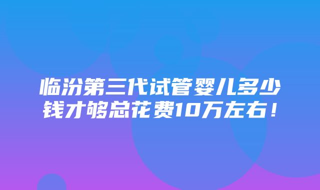 临汾第三代试管婴儿多少钱才够总花费10万左右！