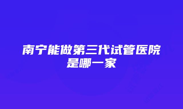 南宁能做第三代试管医院是哪一家