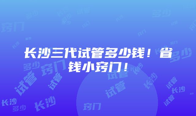 长沙三代试管多少钱！省钱小窍门！