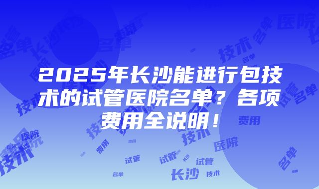 2025年长沙能进行包技术的试管医院名单？各项费用全说明！