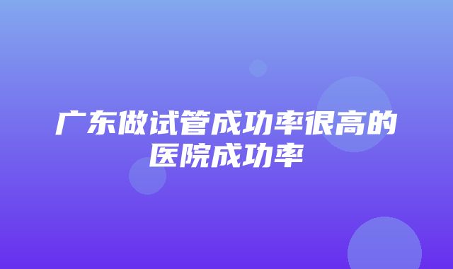 广东做试管成功率很高的医院成功率