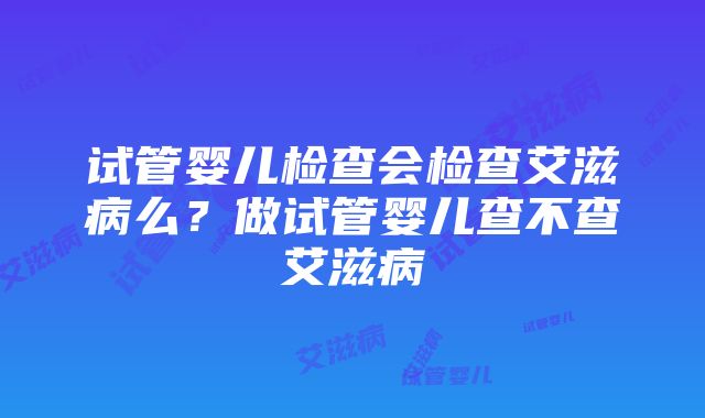 试管婴儿检查会检查艾滋病么？做试管婴儿查不查艾滋病