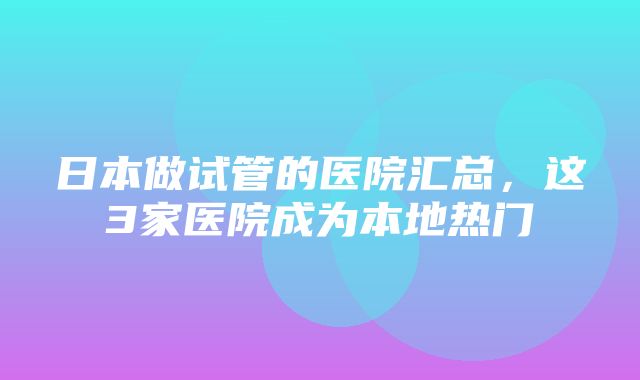 日本做试管的医院汇总，这3家医院成为本地热门