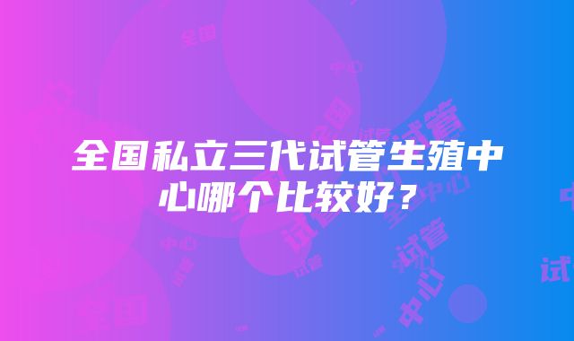 全国私立三代试管生殖中心哪个比较好？