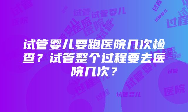 试管婴儿要跑医院几次检查？试管整个过程要去医院几次？