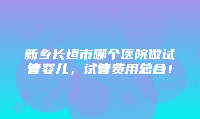 新乡长垣市哪个医院做试管婴儿，试管费用总合！