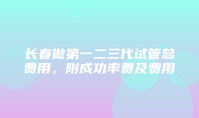 长春做第一二三代试管总费用，附成功率费及费用