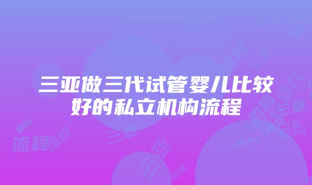 三亚做三代试管婴儿比较好的私立机构流程