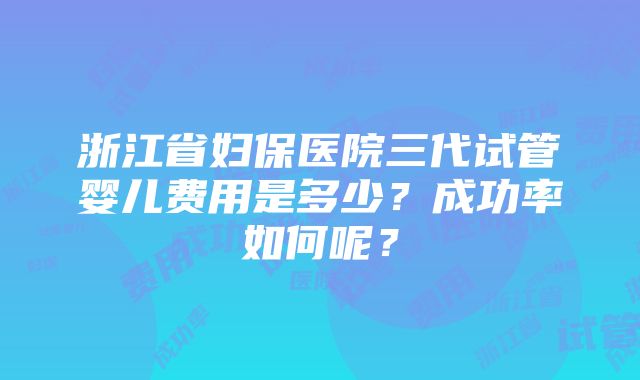 浙江省妇保医院三代试管婴儿费用是多少？成功率如何呢？