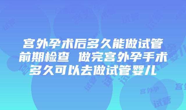 宫外孕术后多久能做试管前期检查 做完宫外孕手术多久可以去做试管婴儿