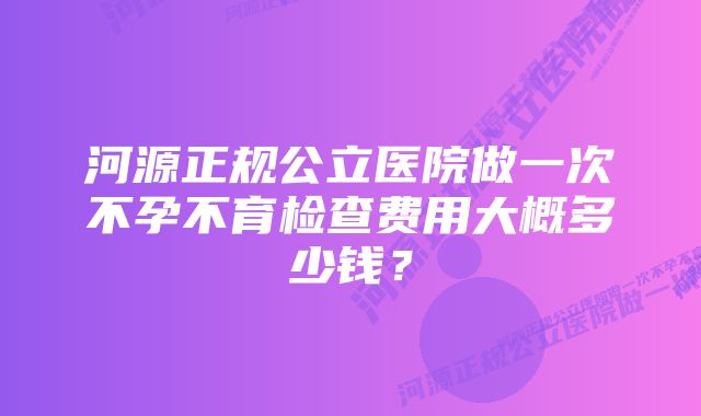 河源正规公立医院做一次不孕不育检查费用大概多少钱？