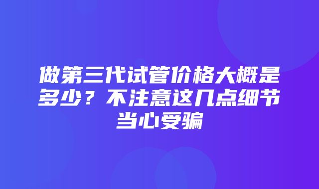 做第三代试管价格大概是多少？不注意这几点细节当心受骗