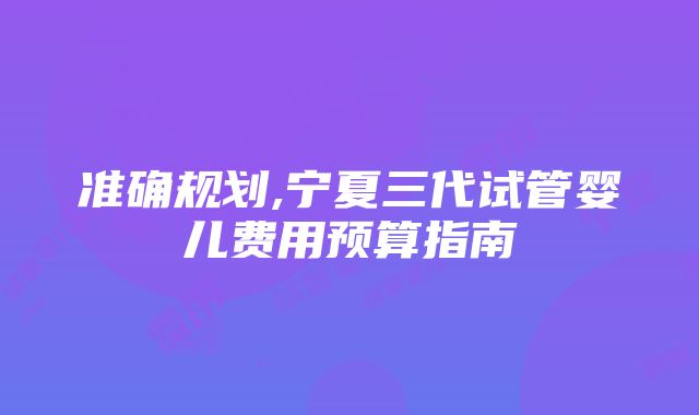 准确规划,宁夏三代试管婴儿费用预算指南