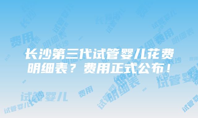 长沙第三代试管婴儿花费明细表？费用正式公布！