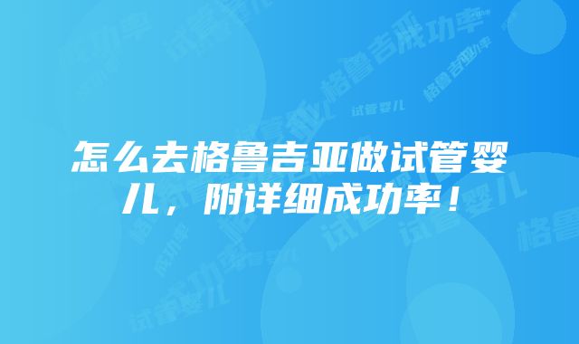 怎么去格鲁吉亚做试管婴儿，附详细成功率！