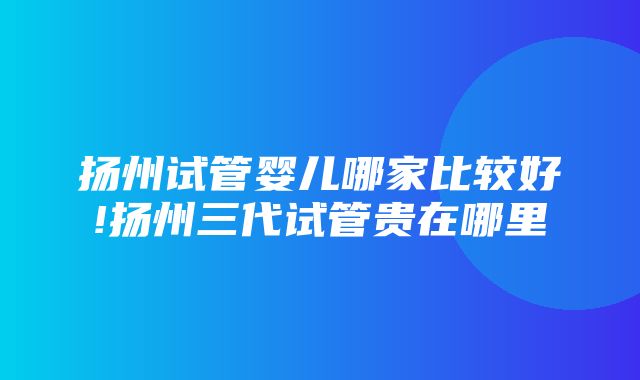 扬州试管婴儿哪家比较好!扬州三代试管贵在哪里