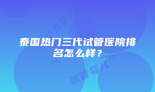 泰国热门三代试管医院排名怎么样？