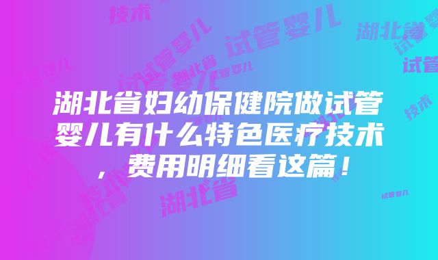 湖北省妇幼保健院做试管婴儿有什么特色医疗技术，费用明细看这篇！