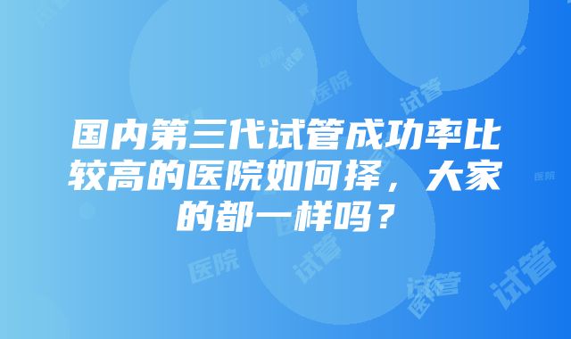 国内第三代试管成功率比较高的医院如何择，大家的都一样吗？