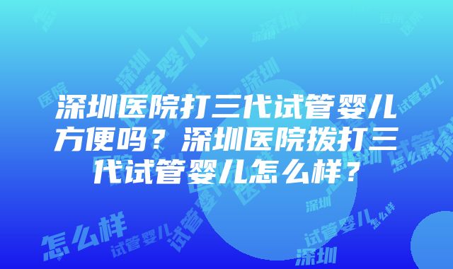 深圳医院打三代试管婴儿方便吗？深圳医院拨打三代试管婴儿怎么样？