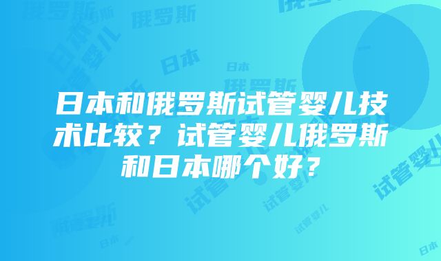 日本和俄罗斯试管婴儿技术比较？试管婴儿俄罗斯和日本哪个好？