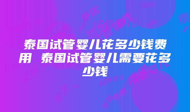 泰国试管婴儿花多少钱费用 泰国试管婴儿需要花多少钱