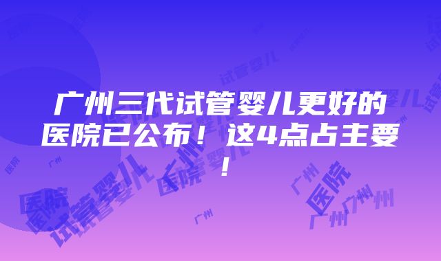 广州三代试管婴儿更好的医院已公布！这4点占主要！