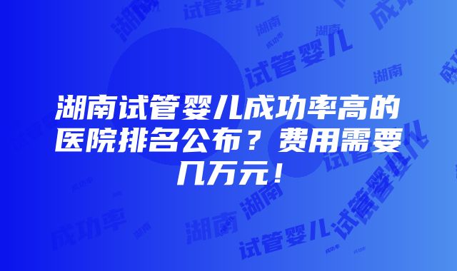 湖南试管婴儿成功率高的医院排名公布？费用需要几万元！